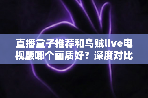 直播盒子推荐和乌贼live电视版哪个画质好？深度对比解析帮你选出高清大屏观影最佳方案