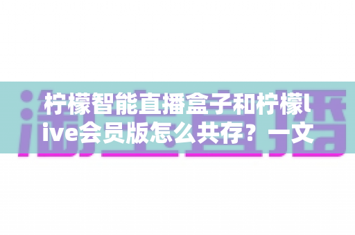 柠檬智能直播盒子和柠檬live会员版怎么共存?一文学会双版本安装与使用全攻略 柠檬智能直播盒子和柠檬live会员版怎么共存?一文学会双版本安装与使用全攻略