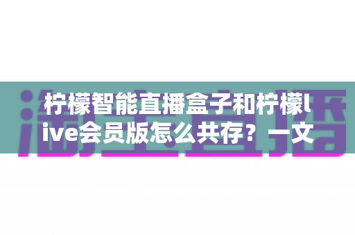 柠檬智能直播盒子和柠檬live会员版怎么共存？一文学会双版本安装与使用全攻略