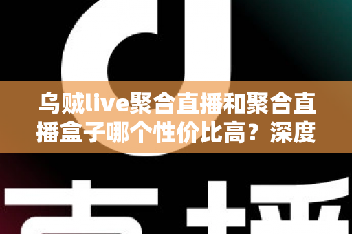 乌贼live聚合直播和聚合直播盒子哪个性价比高?深度对比评测与避坑选购指南一文看懂 乌贼live聚合直播和聚合直播盒子哪个性价比高?深度对比评测与避坑选购指南一文看懂