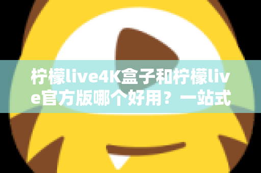 柠檬live4K盒子和柠檬live官方版哪个好用？一站式深度对比评测，帮你找到最适合的家庭观影方案