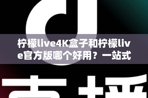 柠檬live4K盒子和柠檬live官方版哪个好用？一站式深度对比评测，帮你找到最适合的家庭观影方案