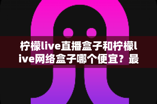 柠檬live直播盒子和柠檬live网络盒子哪个便宜？最新价格对比与高性价比选购全攻略