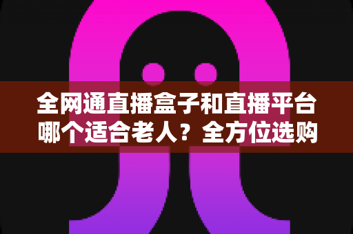 全网通直播盒子和直播平台哪个适合老人?全方位选购指南助您轻松决策 全网通直播盒子和直播平台哪个适合老人?全方位选购指南助您轻松决策