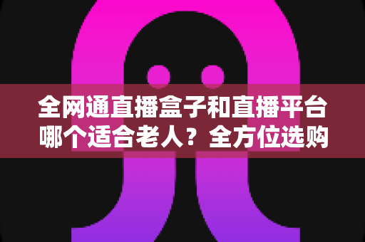 全网通直播盒子和直播平台哪个适合老人?全方位选购指南助您轻松决策 全网通直播盒子和直播平台哪个适合老人?全方位选购指南助您轻松决策
