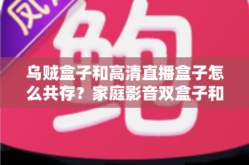 乌贼盒子和高清直播盒子怎么共存？家庭影音双盒子和谐共处的实用指南