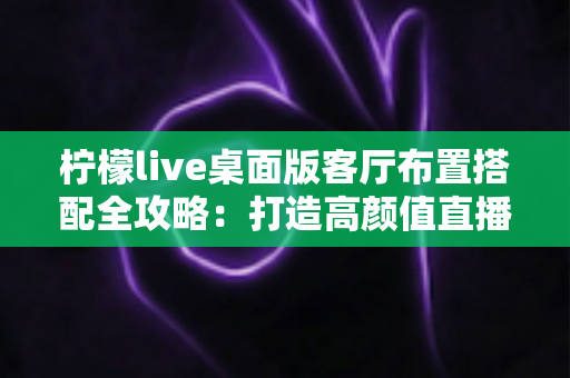 柠檬live桌面版客厅布置搭配全攻略:打造高颜值直播背景,让直播间人气飙升的实用指南 柠檬live桌面版客厅布置搭配全攻略:打造高颜值直播背景,让直播间人气飙升的实用指南