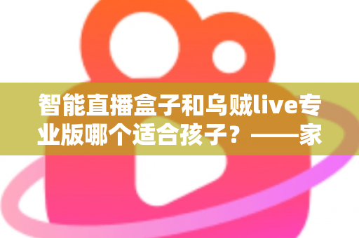 智能直播盒子和乌贼live专业版哪个适合孩子？——家长必读的安全对比分析与选购建议