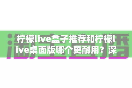 柠檬live盒子推荐和柠檬live桌面版哪个更耐用?深度对比解析与实用选购指南 柠檬live盒子推荐和柠檬live桌面版哪个更耐用?深度对比解析与实用选购指南