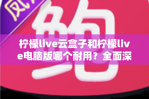 柠檬live云盒子和柠檬live电脑版哪个耐用？全面深度对比解析与选购指南