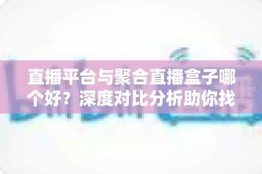 直播平台与聚合直播盒子哪个好？深度对比分析助你找到最适合的观播方案