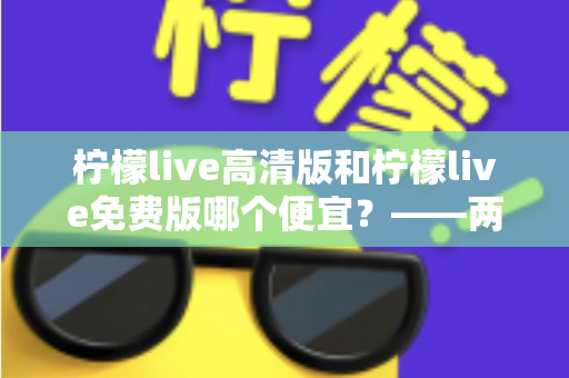 柠檬live高清版和柠檬live免费版哪个便宜?——两版本价格与价值全面对比,帮你选对版本不花冤枉钱 柠檬live高清版和柠檬live免费版哪个便宜?——两版本价格与价值全面对比,帮你选对版本不花冤枉钱