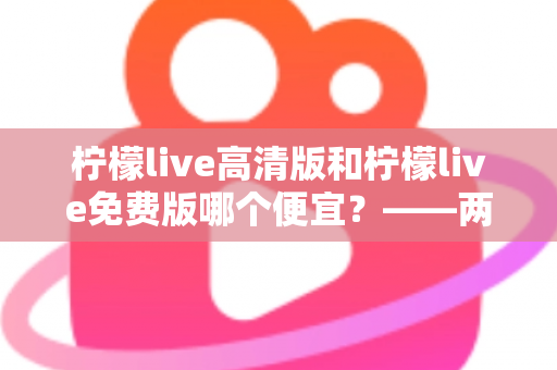 柠檬live高清版和柠檬live免费版哪个便宜？——两版本价格与价值全面对比，帮你选对版本不花冤枉钱