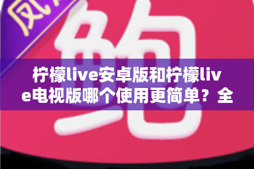 柠檬live安卓版和柠檬live电视版哪个使用更简单?全方位易用性对比与选购指南助你轻松上手 柠檬live安卓版和柠檬live电视版哪个使用更简单?全方位易用性对比与选购指南助你轻松上手