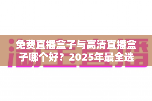 免费直播盒子与高清直播盒子哪个好？2025年最全选购指南帮你避坑