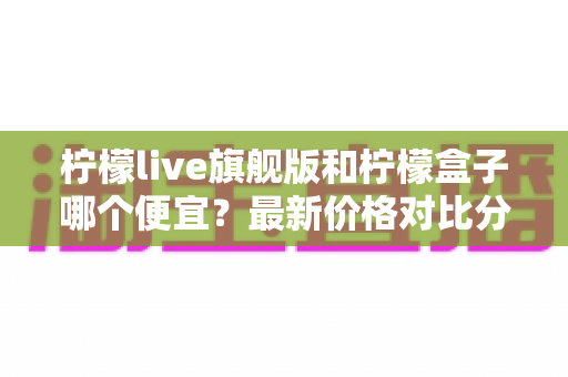 柠檬live旗舰版和柠檬盒子哪个便宜？最新价格对比分析与省钱选购全攻略
