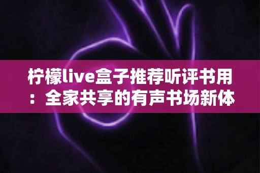 柠檬live盒子推荐听评书用：全家共享的有声书场新体验