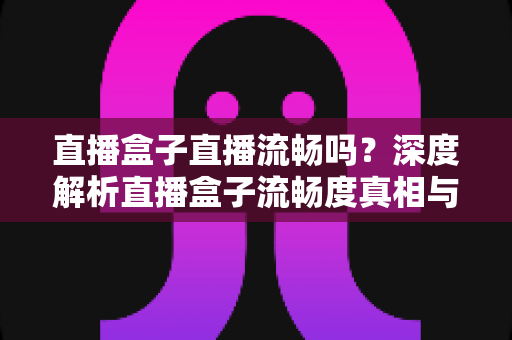 直播盒子直播流畅吗？深度解析直播盒子流畅度真相与实用优化指南