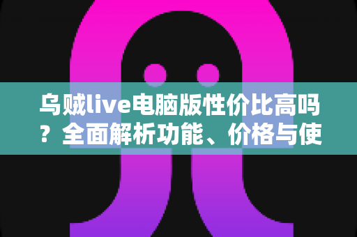 乌贼live电脑版性价比高吗？全面解析功能、价格与使用价值