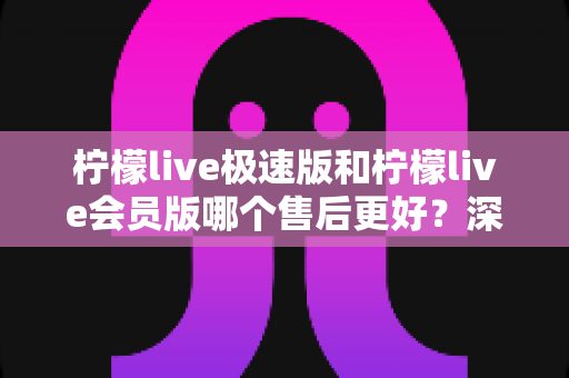 柠檬live极速版和柠檬live会员版哪个售后更好？深度对比分析与选购指南