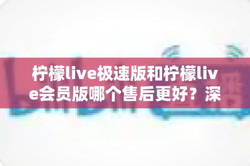 柠檬live极速版和柠檬live会员版哪个售后更好？深度对比分析与选购指南