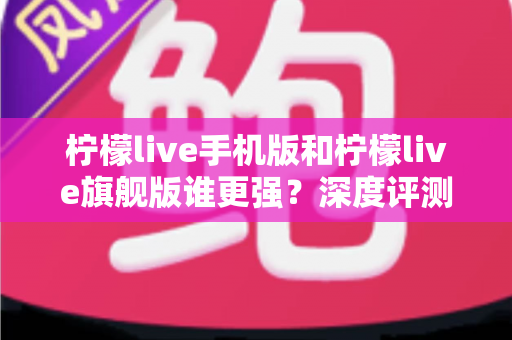 柠檬live手机版和柠檬live旗舰版谁更强？深度评测对比，帮你找到最适合自己的版本