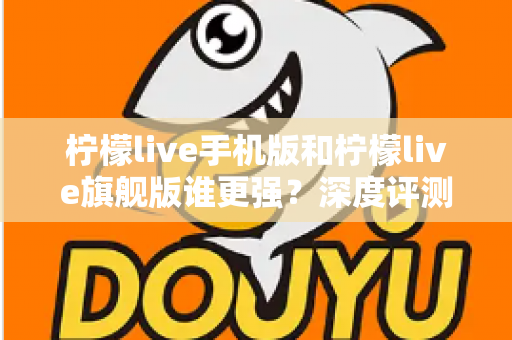 柠檬live手机版和柠檬live旗舰版谁更强？深度评测对比，帮你找到最适合自己的版本