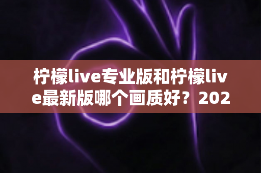 柠檬live专业版和柠檬live最新版哪个画质好?2025深度实测对比指南全解析 柠檬live专业版和柠檬live最新版哪个画质好?2025深度实测对比指南全解析
