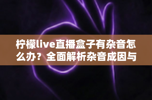 柠檬live直播盒子有杂音怎么办？全面解析杂音成因与实用解决指南