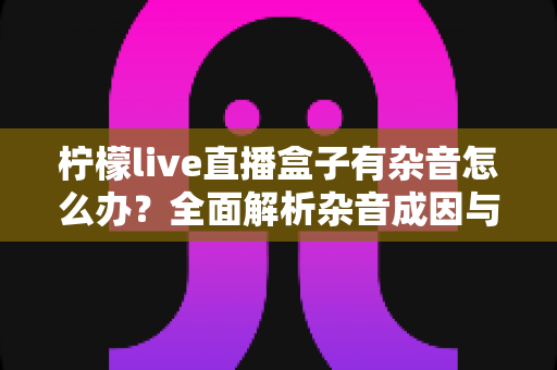 柠檬live直播盒子有杂音怎么办？全面解析杂音成因与实用解决指南