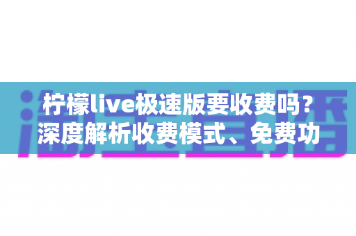 柠檬live极速版要收费吗？深度解析收费模式、免费功能与理性消费全指南