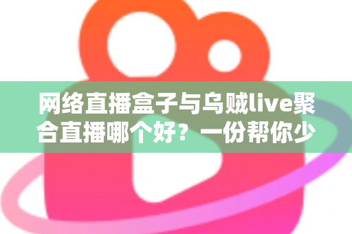 网络直播盒子与乌贼live聚合直播哪个好？一份帮你少走弯路的直播工具深度对比指南