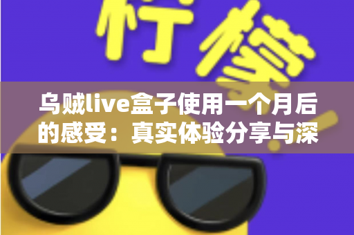 乌贼live盒子使用一个月后的感受：真实体验分享与深度测评