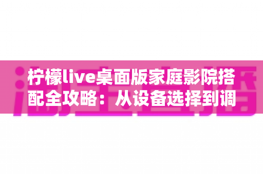 柠檬live桌面版家庭影院搭配全攻略:从设备选择到调校优化的完整指南 柠檬live桌面版家庭影院搭配全攻略:从设备选择到调校优化的完整指南