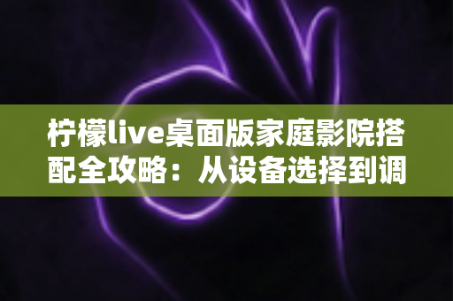 柠檬live桌面版家庭影院搭配全攻略：从设备选择到调校优化的完整指南