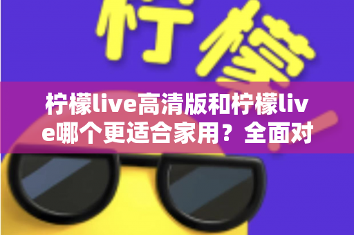 柠檬live高清版和柠檬live哪个更适合家用?全面对比分析帮你一次选对版本 柠檬live高清版和柠檬live哪个更适合家用?全面对比分析帮你一次选对版本