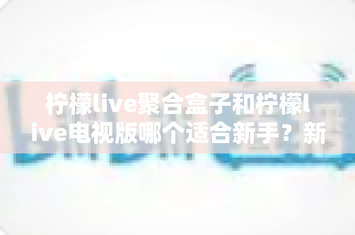 柠檬live聚合盒子和柠檬live电视版哪个适合新手?新手入门全面对比指南 柠檬live聚合盒子和柠檬live电视版哪个适合新手?新手入门全面对比指南