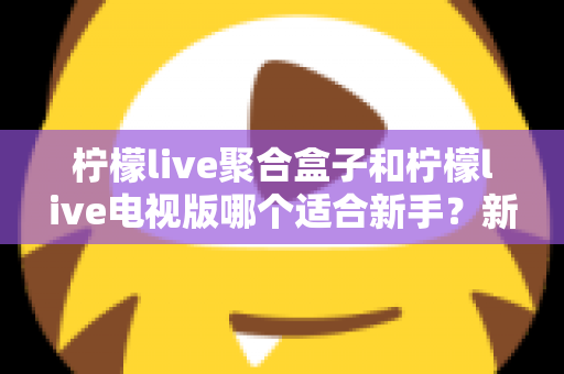 柠檬live聚合盒子和柠檬live电视版哪个适合新手?新手入门全面对比指南 柠檬live聚合盒子和柠檬live电视版哪个适合新手?新手入门全面对比指南