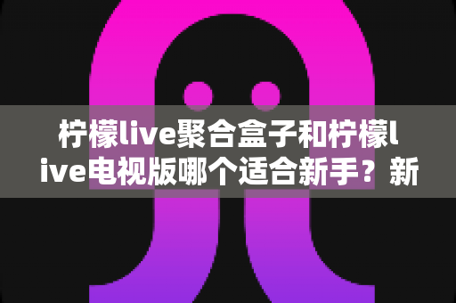 柠檬live聚合盒子和柠檬live电视版哪个适合新手？新手入门全面对比指南