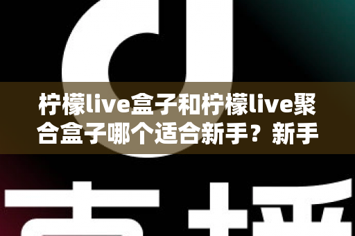柠檬live盒子和柠檬live聚合盒子哪个适合新手？新手入门选型全攻略与避坑指南