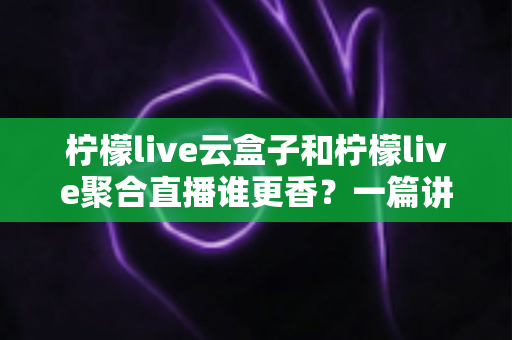 柠檬live云盒子和柠檬live聚合直播谁更香？一篇讲透差异的深度测评帮你闭眼选对