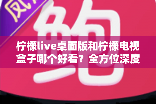 柠檬live桌面版和柠檬电视盒子哪个好看？全方位深度对比评测，帮你轻松选出最佳观影方案