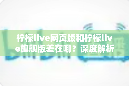 柠檬live网页版和柠檬live旗舰版差在哪？深度解析两大版本区别，帮你选出最适合自己的选择