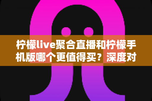 柠檬live聚合直播和柠檬手机版哪个更值得买？深度对比帮你选出最优方案