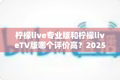 柠檬live专业版和柠檬liveTV版哪个评价高?2025最新口碑深度对比与选购指南 柠檬live专业版和柠檬liveTV版哪个评价高?2025最新口碑深度对比与选购指南