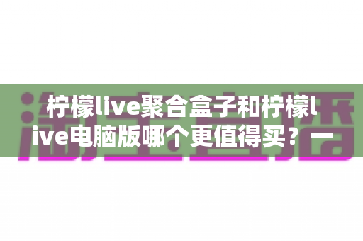 柠檬live聚合盒子和柠檬live电脑版哪个更值得买?一篇看懂区别、价格与选购建议的深度对比指南 柠檬live聚合盒子和柠檬live电脑版哪个更值得买?一篇看懂区别、价格与选购建议的深度对比指南