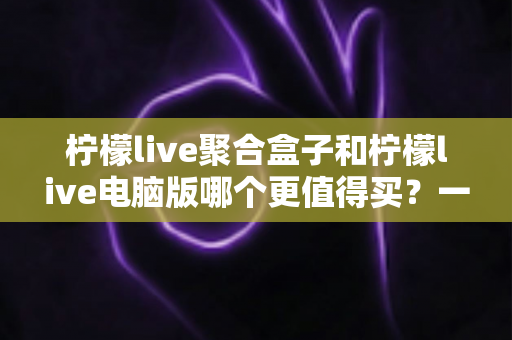 柠檬live聚合盒子和柠檬live电脑版哪个更值得买?一篇看懂区别、价格与选购建议的深度对比指南 柠檬live聚合盒子和柠檬live电脑版哪个更值得买?一篇看懂区别、价格与选购建议的深度对比指南