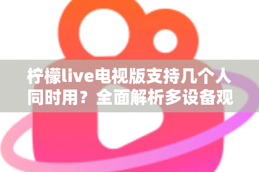 柠檬live电视版支持几个人同时用？全面解析多设备观看规则与家庭共享方案