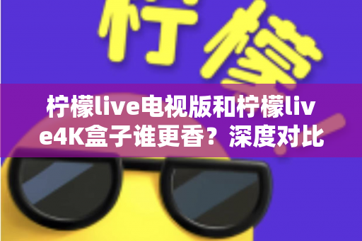 柠檬live电视版和柠檬live4K盒子谁更香？深度对比评测与选购避坑指南全解析