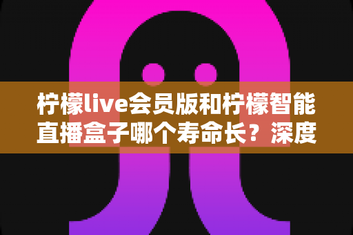 柠檬live会员版和柠檬智能直播盒子哪个寿命长?深度解析两者使用寿命差异与选购实用指南 柠檬live会员版和柠檬智能直播盒子哪个寿命长?深度解析两者使用寿命差异与选购实用指南